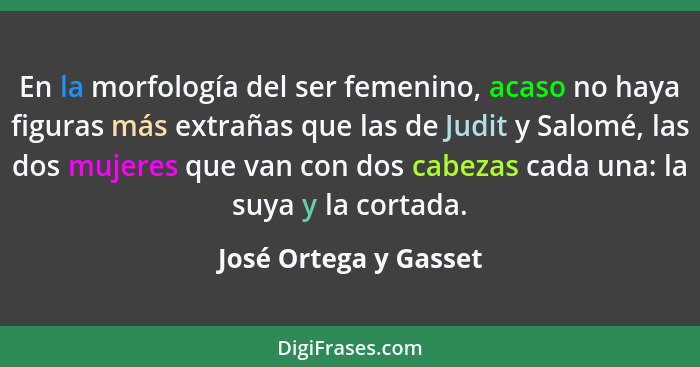 En la morfología del ser femenino, acaso no haya figuras más extrañas que las de Judit y Salomé, las dos mujeres que van con do... - José Ortega y Gasset