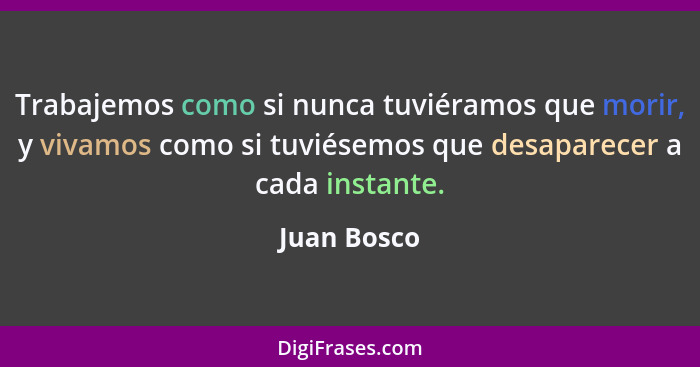 Trabajemos como si nunca tuviéramos que morir, y vivamos como si tuviésemos que desaparecer a cada instante.... - Juan Bosco