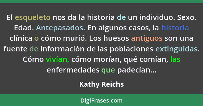 El esqueleto nos da la historia de un individuo. Sexo. Edad. Antepasados. En algunos casos, la historia clínica o cómo murió. Los hueso... - Kathy Reichs