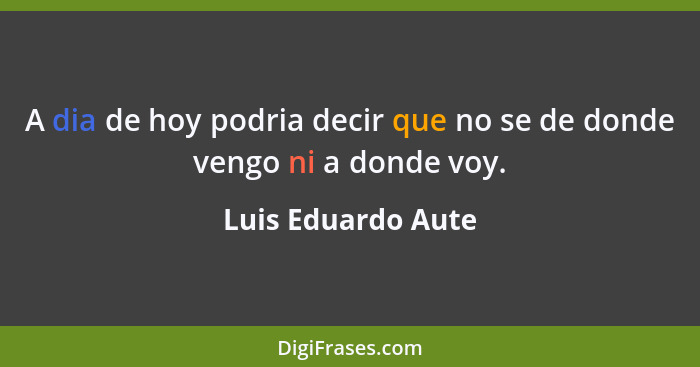 A dia de hoy podria decir que no se de donde vengo ni a donde voy.... - Luis Eduardo Aute