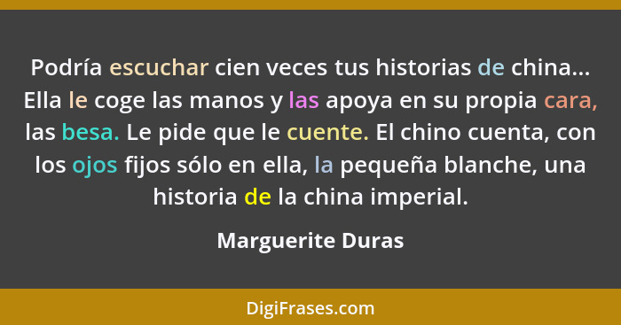 Podría escuchar cien veces tus historias de china... Ella le coge las manos y las apoya en su propia cara, las besa. Le pide que le... - Marguerite Duras