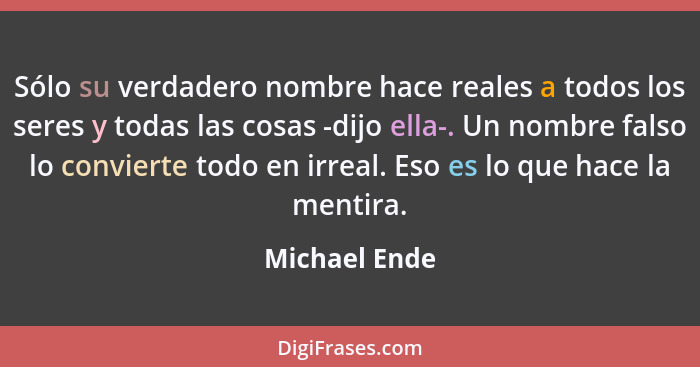 Sólo su verdadero nombre hace reales a todos los seres y todas las cosas -dijo ella-. Un nombre falso lo convierte todo en irreal. Eso... - Michael Ende