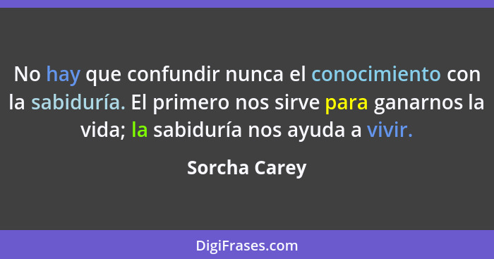 No hay que confundir nunca el conocimiento con la sabiduría. El primero nos sirve para ganarnos la vida; la sabiduría nos ayuda a vivir... - Sorcha Carey