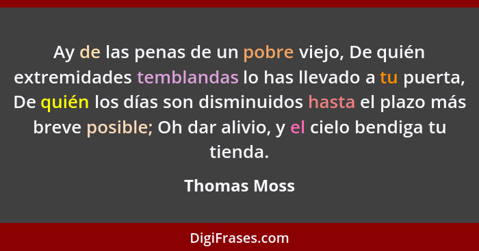 Ay de las penas de un pobre viejo, De quién extremidades temblandas lo has llevado a tu puerta, De quién los días son disminuidos hasta... - Thomas Moss