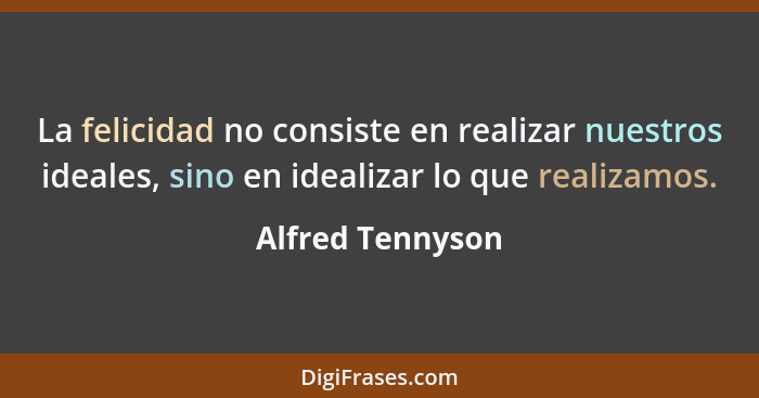 La felicidad no consiste en realizar nuestros ideales, sino en idealizar lo que realizamos.... - Alfred Tennyson