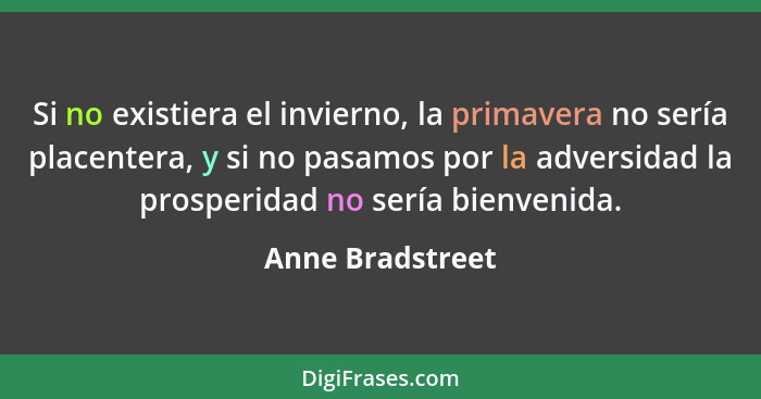 Si no existiera el invierno, la primavera no sería placentera, y si no pasamos por la adversidad la prosperidad no sería bienvenida.... - Anne Bradstreet