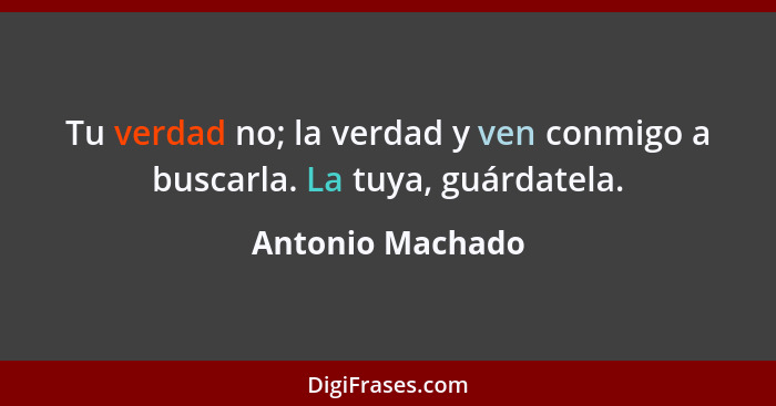 Tu verdad no; la verdad y ven conmigo a buscarla. La tuya, guárdatela.... - Antonio Machado