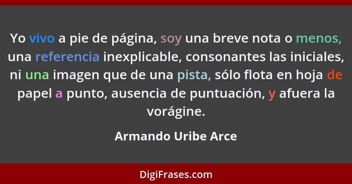 Yo vivo a pie de página, soy una breve nota o menos, una referencia inexplicable, consonantes las iniciales, ni una imagen que de... - Armando Uribe Arce