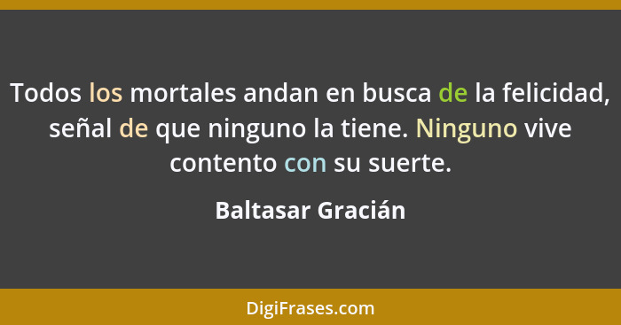 Todos los mortales andan en busca de la felicidad, señal de que ninguno la tiene. Ninguno vive contento con su suerte.... - Baltasar Gracián