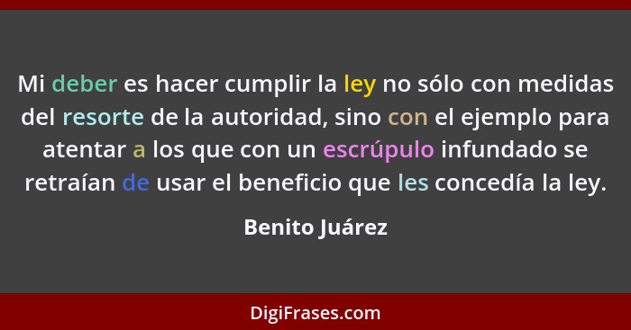 Mi deber es hacer cumplir la ley no sólo con medidas del resorte de la autoridad, sino con el ejemplo para atentar a los que con un es... - Benito Juárez