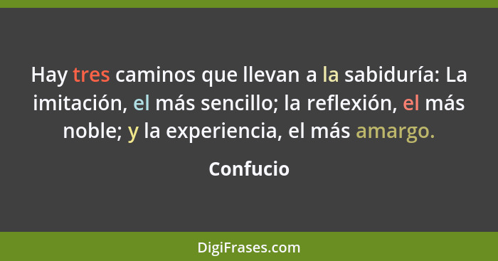 Hay tres caminos que llevan a la sabiduría: La imitación, el más sencillo; la reflexión, el más noble; y la experiencia, el más amargo.... - Confucio