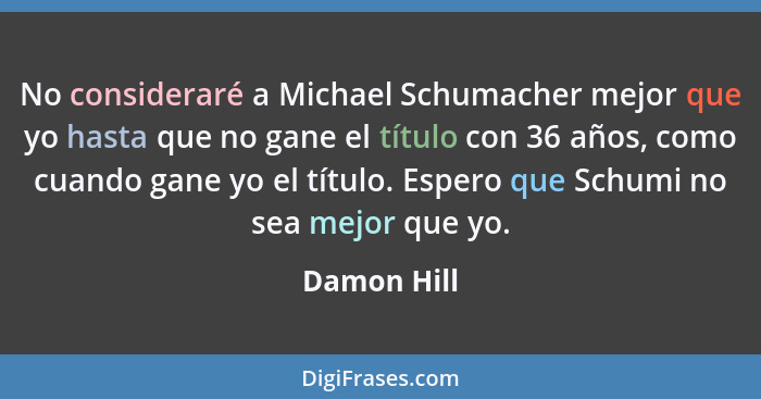 No consideraré a Michael Schumacher mejor que yo hasta que no gane el título con 36 años, como cuando gane yo el título. Espero que Schum... - Damon Hill