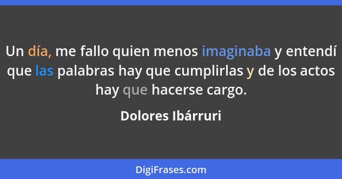 Un día, me fallo quien menos imaginaba y entendí que las palabras hay que cumplirlas y de los actos hay que hacerse cargo.... - Dolores Ibárruri