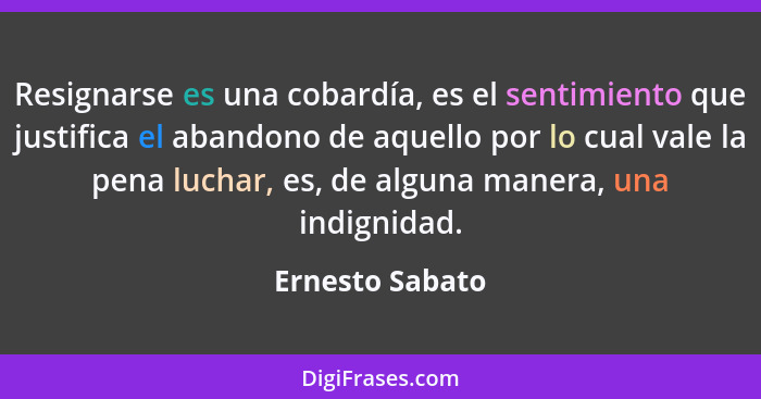 Resignarse es una cobardía, es el sentimiento que justifica el abandono de aquello por lo cual vale la pena luchar, es, de alguna man... - Ernesto Sabato