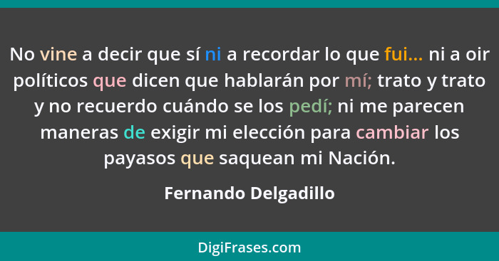 No vine a decir que sí ni a recordar lo que fui... ni a oir políticos que dicen que hablarán por mí; trato y trato y no recuerdo... - Fernando Delgadillo