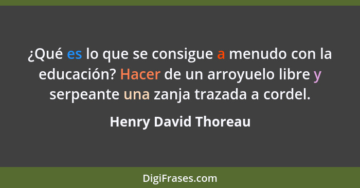 ¿Qué es lo que se consigue a menudo con la educación? Hacer de un arroyuelo libre y serpeante una zanja trazada a cordel.... - Henry David Thoreau