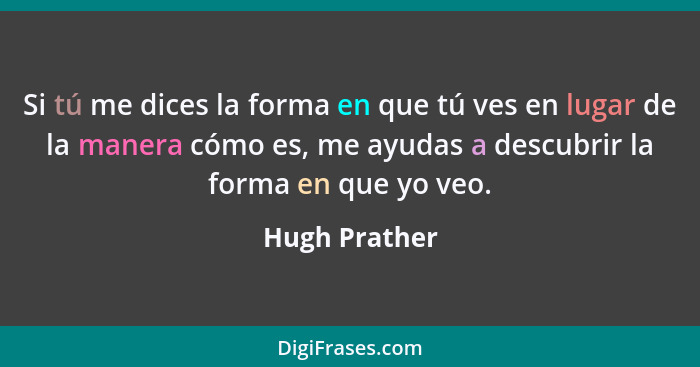 Si tú me dices la forma en que tú ves en lugar de la manera cómo es, me ayudas a descubrir la forma en que yo veo.... - Hugh Prather