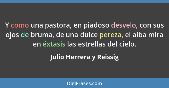 Y como una pastora, en piadoso desvelo, con sus ojos de bruma, de una dulce pereza, el alba mira en éxtasis las estrellas de... - Julio Herrera y Reissig