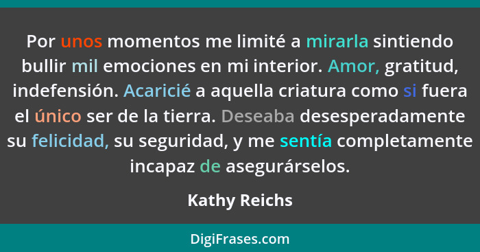 Por unos momentos me limité a mirarla sintiendo bullir mil emociones en mi interior. Amor, gratitud, indefensión. Acaricié a aquella cr... - Kathy Reichs