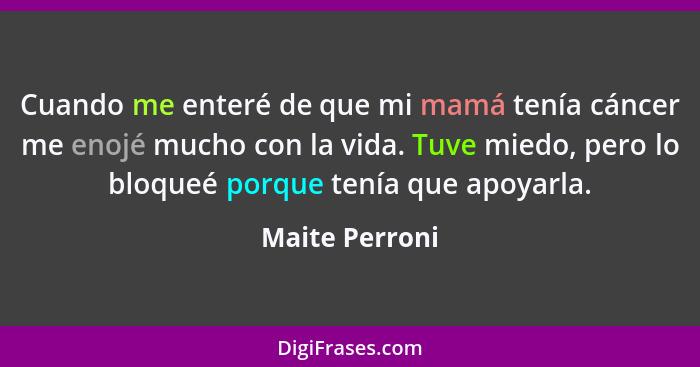 Cuando me enteré de que mi mamá tenía cáncer me enojé mucho con la vida. Tuve miedo, pero lo bloqueé porque tenía que apoyarla.... - Maite Perroni