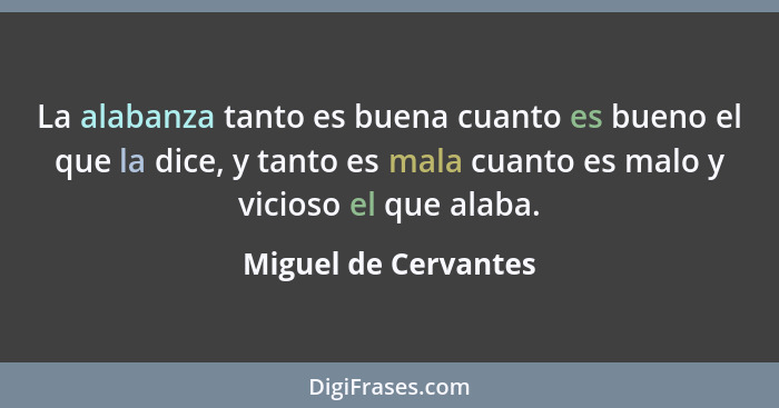 La alabanza tanto es buena cuanto es bueno el que la dice, y tanto es mala cuanto es malo y vicioso el que alaba.... - Miguel de Cervantes