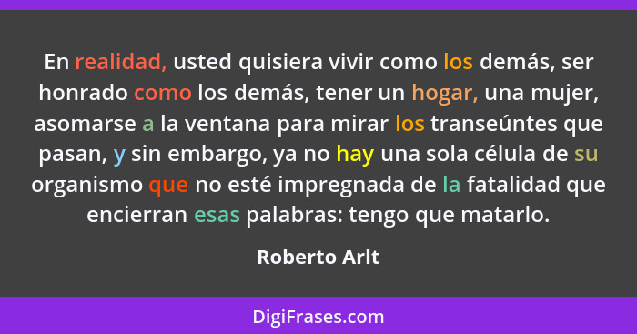 En realidad, usted quisiera vivir como los demás, ser honrado como los demás, tener un hogar, una mujer, asomarse a la ventana para mir... - Roberto Arlt