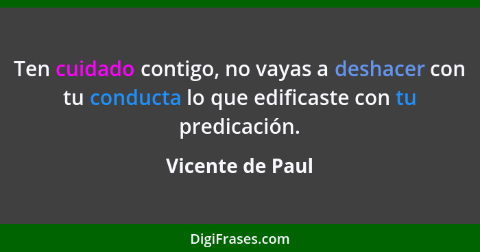 Ten cuidado contigo, no vayas a deshacer con tu conducta lo que edificaste con tu predicación.... - Vicente de Paul