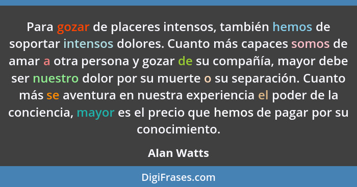 Para gozar de placeres intensos, también hemos de soportar intensos dolores. Cuanto más capaces somos de amar a otra persona y gozar de s... - Alan Watts