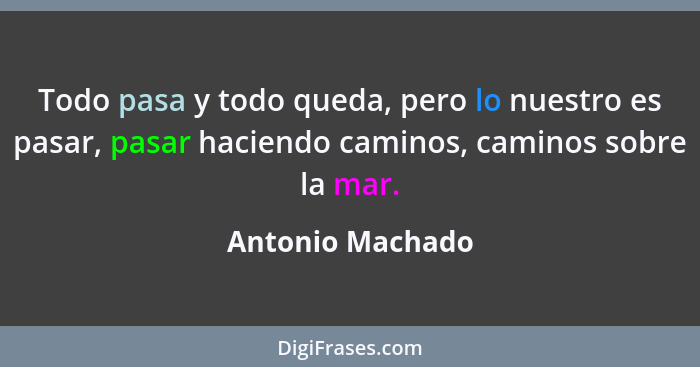 Todo pasa y todo queda, pero lo nuestro es pasar, pasar haciendo caminos, caminos sobre la mar.... - Antonio Machado