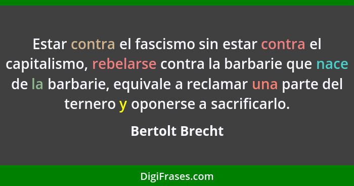 Estar contra el fascismo sin estar contra el capitalismo, rebelarse contra la barbarie que nace de la barbarie, equivale a reclamar u... - Bertolt Brecht