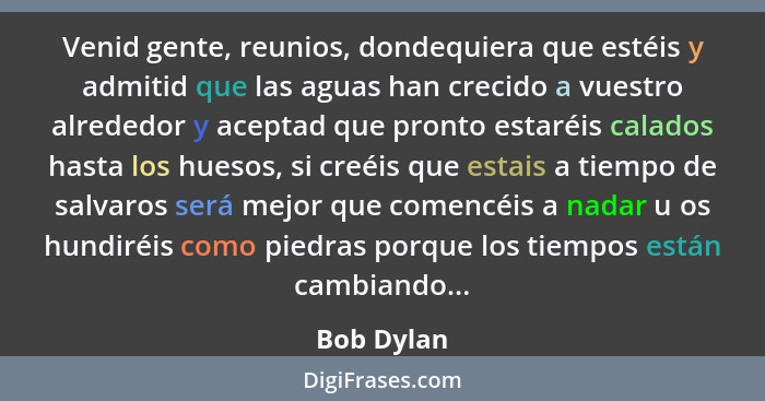 Venid gente, reunios, dondequiera que estéis y admitid que las aguas han crecido a vuestro alrededor y aceptad que pronto estaréis calados... - Bob Dylan