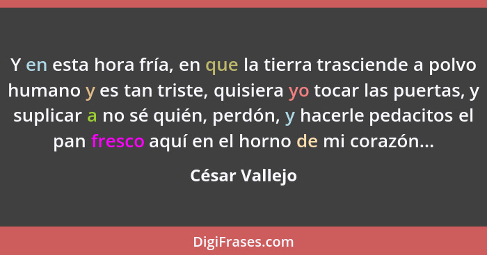 Y en esta hora fría, en que la tierra trasciende a polvo humano y es tan triste, quisiera yo tocar las puertas, y suplicar a no sé qui... - César Vallejo