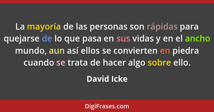 La mayoría de las personas son rápidas para quejarse de lo que pasa en sus vidas y en el ancho mundo, aun así ellos se convierten en pied... - David Icke