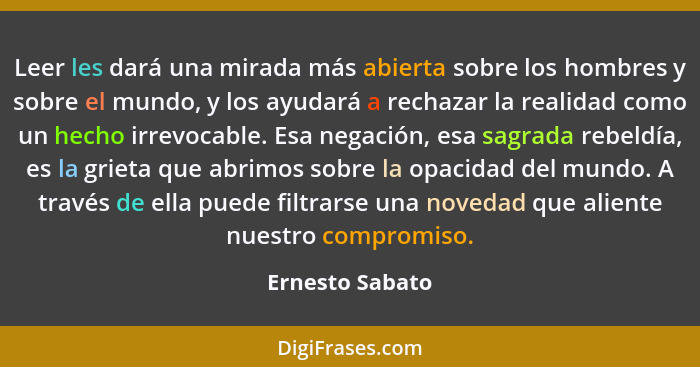 Leer les dará una mirada más abierta sobre los hombres y sobre el mundo, y los ayudará a rechazar la realidad como un hecho irrevocab... - Ernesto Sabato