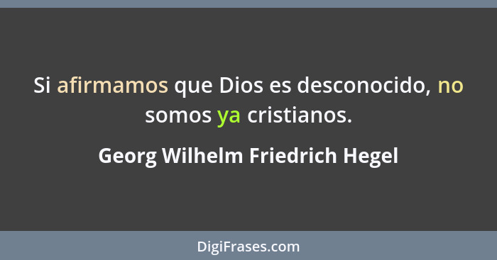 Si afirmamos que Dios es desconocido, no somos ya cristianos.... - Georg Wilhelm Friedrich Hegel