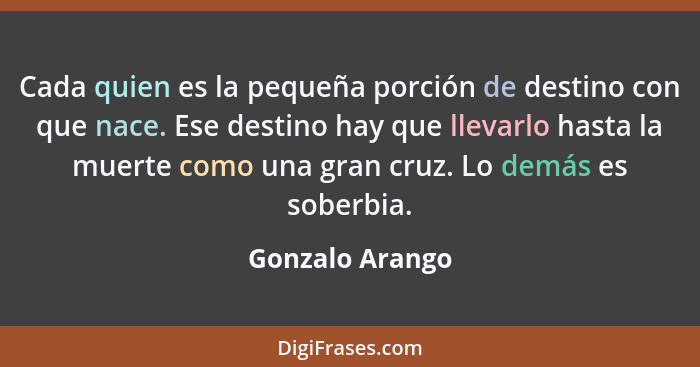 Cada quien es la pequeña porción de destino con que nace. Ese destino hay que llevarlo hasta la muerte como una gran cruz. Lo demás e... - Gonzalo Arango