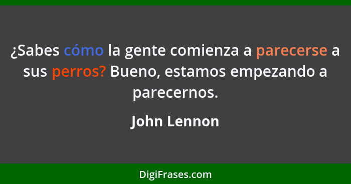 ¿Sabes cómo la gente comienza a parecerse a sus perros? Bueno, estamos empezando a parecernos.... - John Lennon