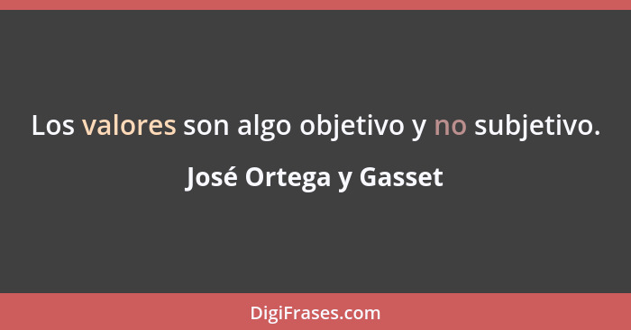 Los valores son algo objetivo y no subjetivo.... - José Ortega y Gasset