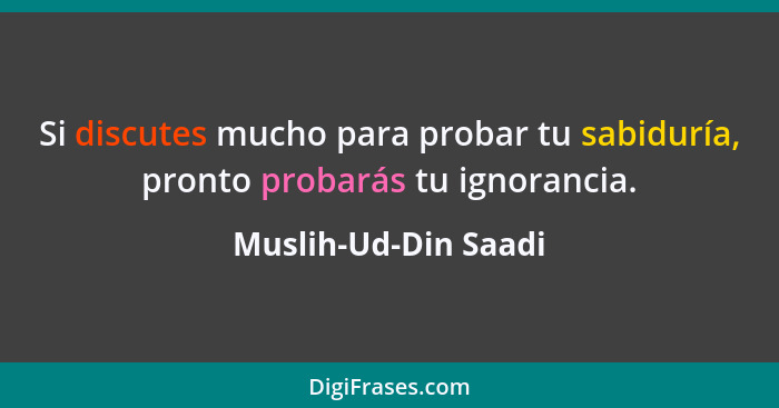 Si discutes mucho para probar tu sabiduría, pronto probarás tu ignorancia.... - Muslih-Ud-Din Saadi
