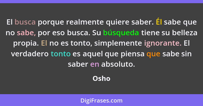 El busca porque realmente quiere saber. Él sabe que no sabe, por eso busca. Su búsqueda tiene su belleza propia. El no es tonto, simplemente ig... - Osho