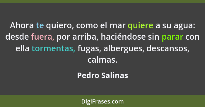 Ahora te quiero, como el mar quiere a su agua: desde fuera, por arriba, haciéndose sin parar con ella tormentas, fugas, albergues, des... - Pedro Salinas