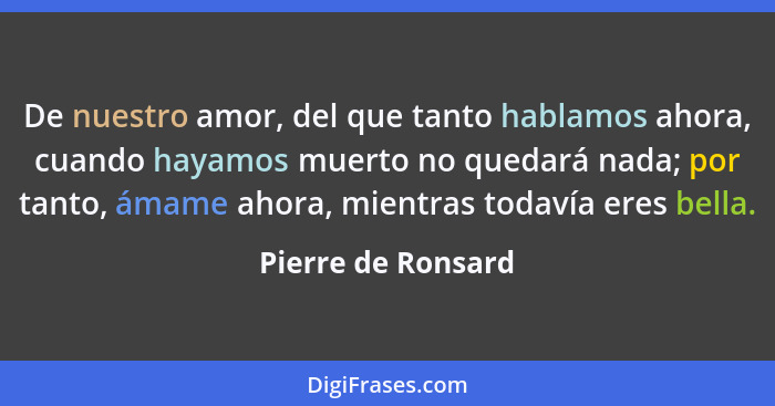 De nuestro amor, del que tanto hablamos ahora, cuando hayamos muerto no quedará nada; por tanto, ámame ahora, mientras todavía ere... - Pierre de Ronsard