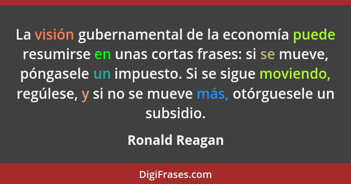 La visión gubernamental de la economía puede resumirse en unas cortas frases: si se mueve, póngasele un impuesto. Si se sigue moviendo... - Ronald Reagan