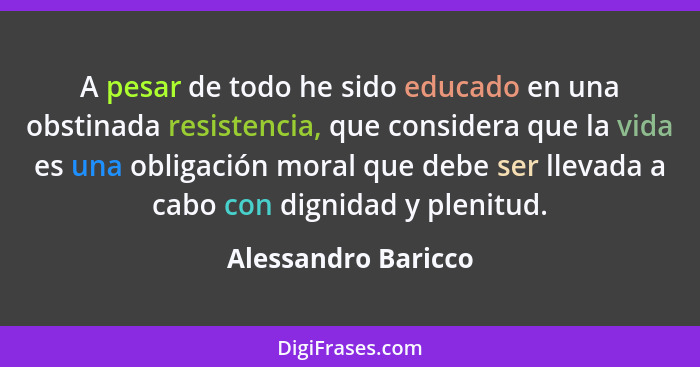 A pesar de todo he sido educado en una obstinada resistencia, que considera que la vida es una obligación moral que debe ser llev... - Alessandro Baricco