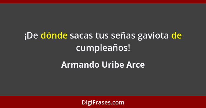 ¡De dónde sacas tus señas gaviota de cumpleaños!... - Armando Uribe Arce