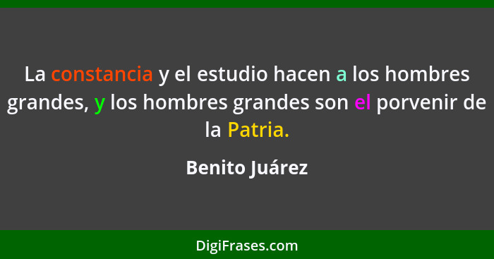 La constancia y el estudio hacen a los hombres grandes, y los hombres grandes son el porvenir de la Patria.... - Benito Juárez