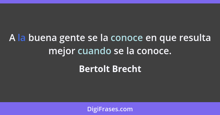 A la buena gente se la conoce en que resulta mejor cuando se la conoce.... - Bertolt Brecht