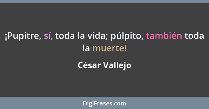 ¡Pupitre, sí, toda la vida; púlpito, también toda la muerte!... - César Vallejo