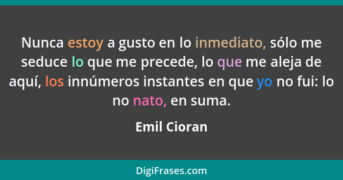 Nunca estoy a gusto en lo inmediato, sólo me seduce lo que me precede, lo que me aleja de aquí, los innúmeros instantes en que yo no fui... - Emil Cioran