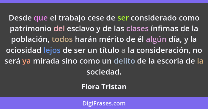 Desde que el trabajo cese de ser considerado como patrimonio del esclavo y de las clases ínfimas de la población, todos harán mérito d... - Flora Tristan